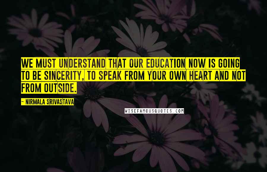 Nirmala Srivastava Quotes: We must understand that our education now is going to be sincerity, to speak from your own heart and not from outside.