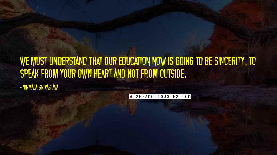 Nirmala Srivastava Quotes: We must understand that our education now is going to be sincerity, to speak from your own heart and not from outside.