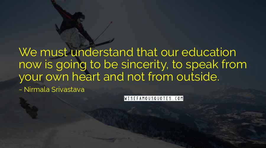 Nirmala Srivastava Quotes: We must understand that our education now is going to be sincerity, to speak from your own heart and not from outside.