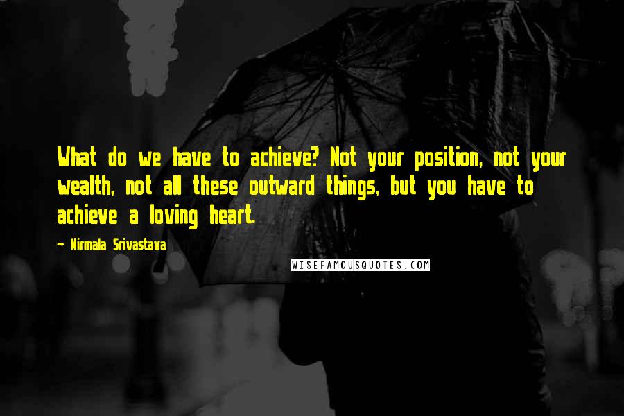 Nirmala Srivastava Quotes: What do we have to achieve? Not your position, not your wealth, not all these outward things, but you have to achieve a loving heart.