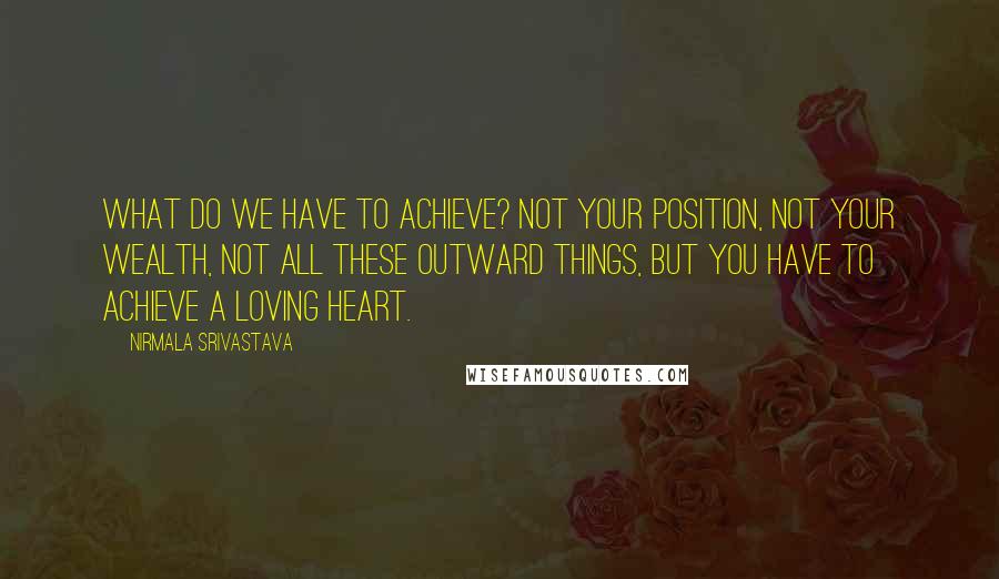 Nirmala Srivastava Quotes: What do we have to achieve? Not your position, not your wealth, not all these outward things, but you have to achieve a loving heart.