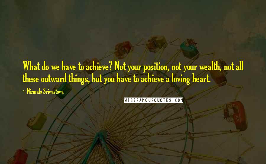 Nirmala Srivastava Quotes: What do we have to achieve? Not your position, not your wealth, not all these outward things, but you have to achieve a loving heart.