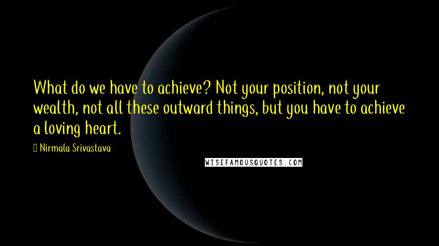 Nirmala Srivastava Quotes: What do we have to achieve? Not your position, not your wealth, not all these outward things, but you have to achieve a loving heart.