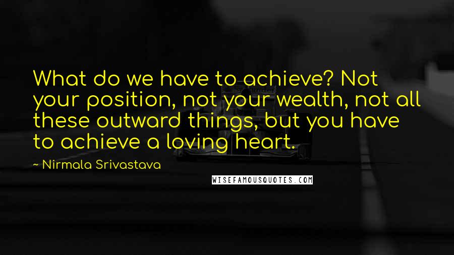 Nirmala Srivastava Quotes: What do we have to achieve? Not your position, not your wealth, not all these outward things, but you have to achieve a loving heart.