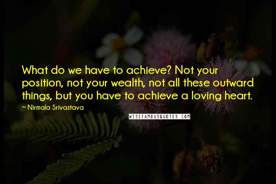 Nirmala Srivastava Quotes: What do we have to achieve? Not your position, not your wealth, not all these outward things, but you have to achieve a loving heart.