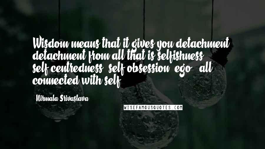 Nirmala Srivastava Quotes: Wisdom means that it gives you detachment, detachment from all that is selfishness, self-centredness, self-obsession, ego - all connected with self.