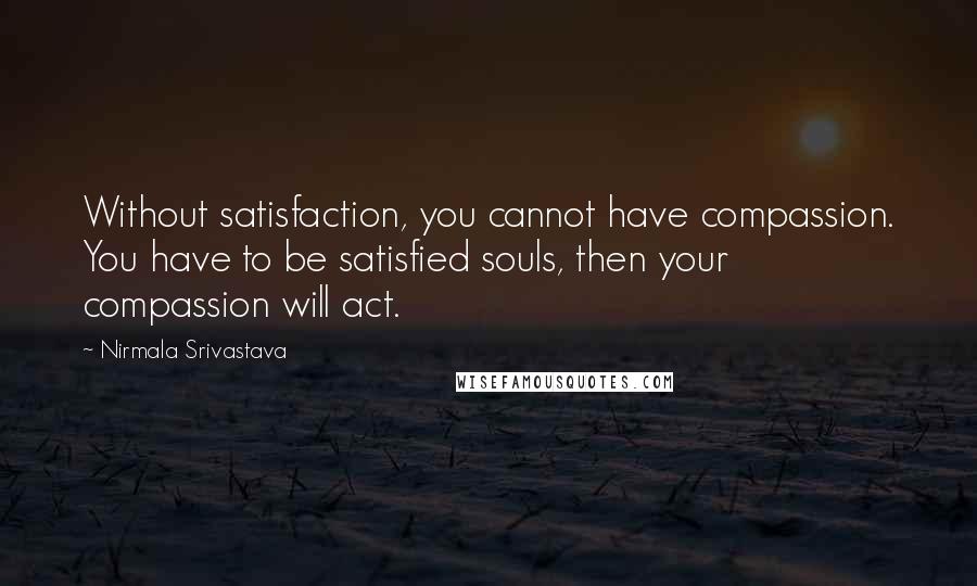 Nirmala Srivastava Quotes: Without satisfaction, you cannot have compassion. You have to be satisfied souls, then your compassion will act.