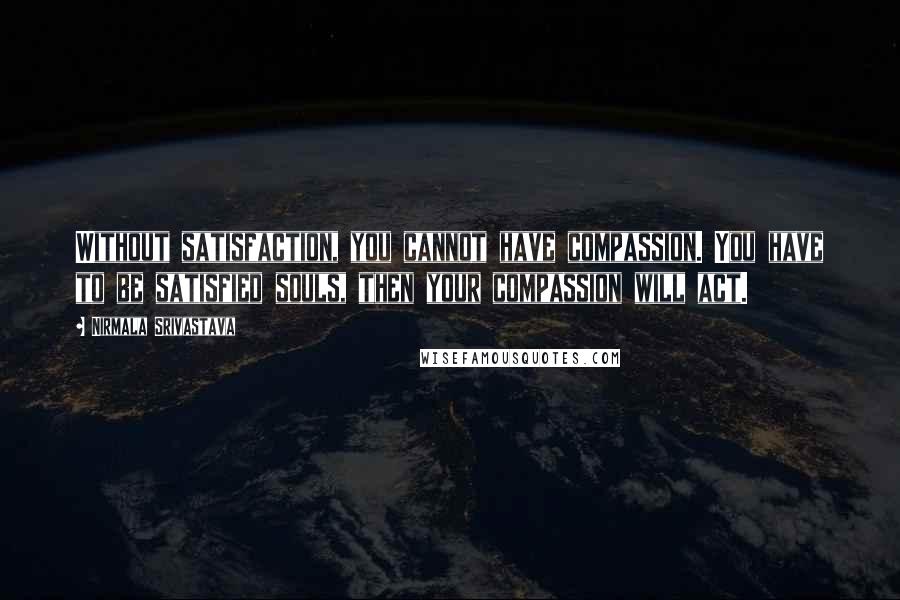 Nirmala Srivastava Quotes: Without satisfaction, you cannot have compassion. You have to be satisfied souls, then your compassion will act.