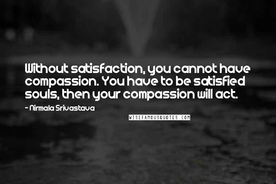 Nirmala Srivastava Quotes: Without satisfaction, you cannot have compassion. You have to be satisfied souls, then your compassion will act.