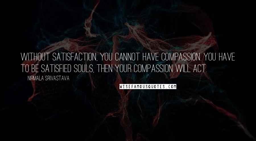 Nirmala Srivastava Quotes: Without satisfaction, you cannot have compassion. You have to be satisfied souls, then your compassion will act.