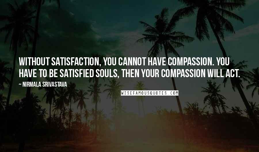 Nirmala Srivastava Quotes: Without satisfaction, you cannot have compassion. You have to be satisfied souls, then your compassion will act.