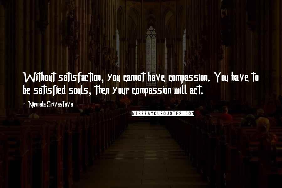 Nirmala Srivastava Quotes: Without satisfaction, you cannot have compassion. You have to be satisfied souls, then your compassion will act.