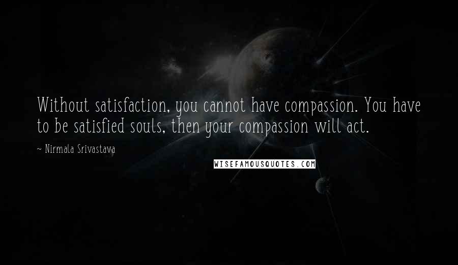 Nirmala Srivastava Quotes: Without satisfaction, you cannot have compassion. You have to be satisfied souls, then your compassion will act.