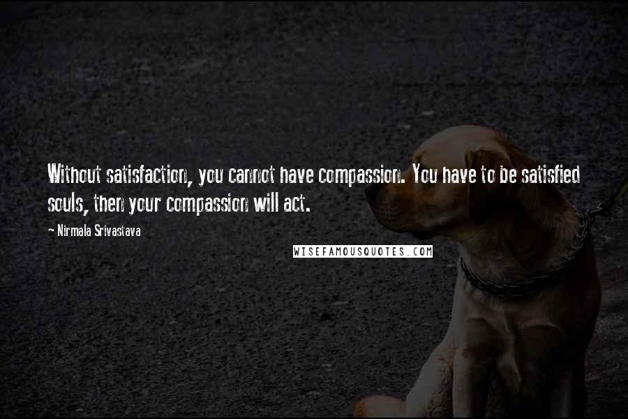 Nirmala Srivastava Quotes: Without satisfaction, you cannot have compassion. You have to be satisfied souls, then your compassion will act.