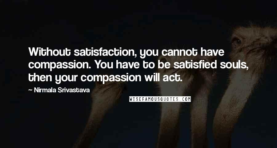 Nirmala Srivastava Quotes: Without satisfaction, you cannot have compassion. You have to be satisfied souls, then your compassion will act.