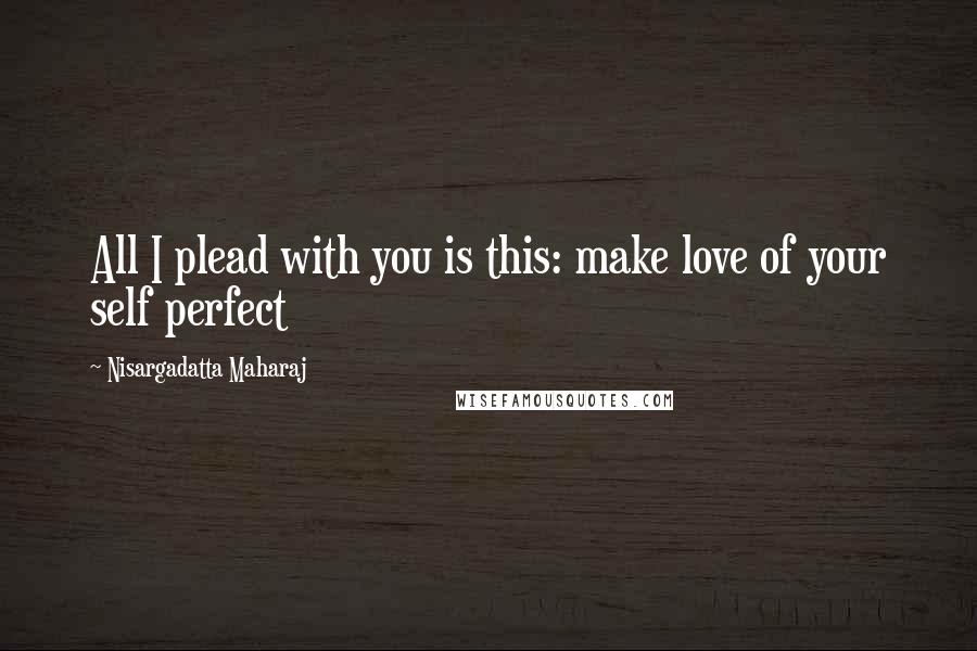 Nisargadatta Maharaj Quotes: All I plead with you is this: make love of your self perfect