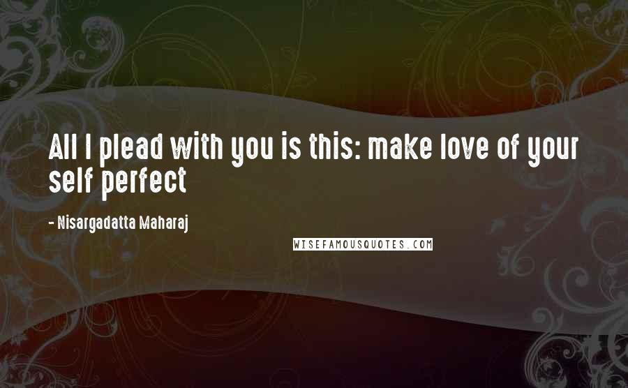 Nisargadatta Maharaj Quotes: All I plead with you is this: make love of your self perfect