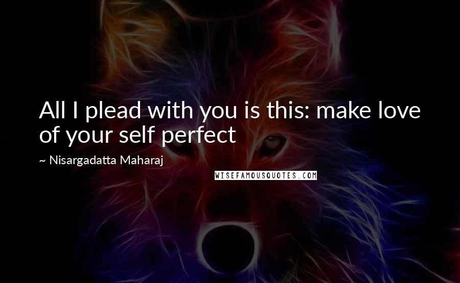 Nisargadatta Maharaj Quotes: All I plead with you is this: make love of your self perfect