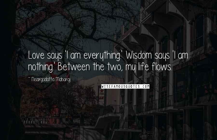 Nisargadatta Maharaj Quotes: Love says 'I am everything.' Wisdom says 'I am nothing.' Between the two, my life flows.