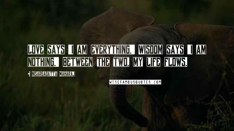 Nisargadatta Maharaj Quotes: Love says 'I am everything.' Wisdom says 'I am nothing.' Between the two, my life flows.