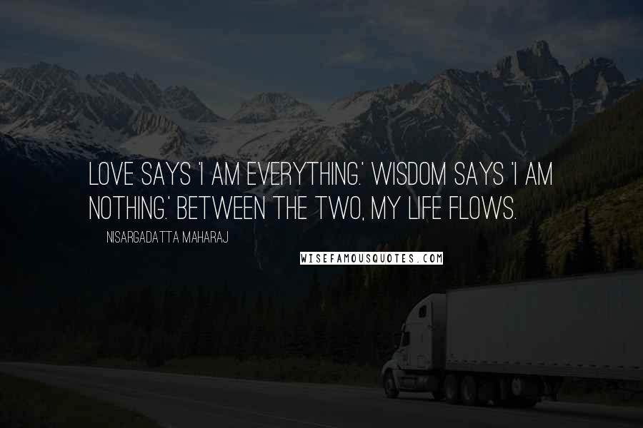 Nisargadatta Maharaj Quotes: Love says 'I am everything.' Wisdom says 'I am nothing.' Between the two, my life flows.