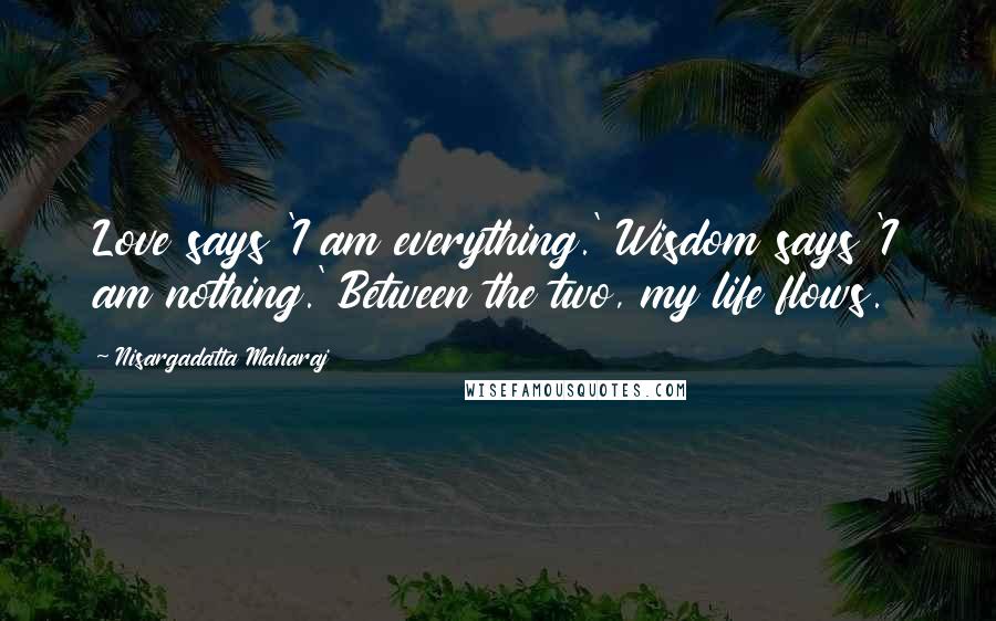 Nisargadatta Maharaj Quotes: Love says 'I am everything.' Wisdom says 'I am nothing.' Between the two, my life flows.