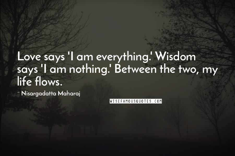 Nisargadatta Maharaj Quotes: Love says 'I am everything.' Wisdom says 'I am nothing.' Between the two, my life flows.