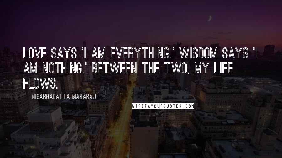 Nisargadatta Maharaj Quotes: Love says 'I am everything.' Wisdom says 'I am nothing.' Between the two, my life flows.