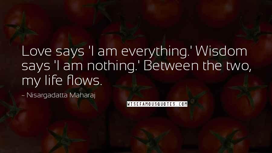 Nisargadatta Maharaj Quotes: Love says 'I am everything.' Wisdom says 'I am nothing.' Between the two, my life flows.