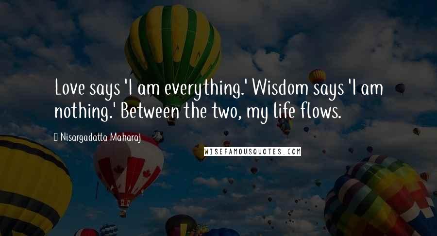 Nisargadatta Maharaj Quotes: Love says 'I am everything.' Wisdom says 'I am nothing.' Between the two, my life flows.