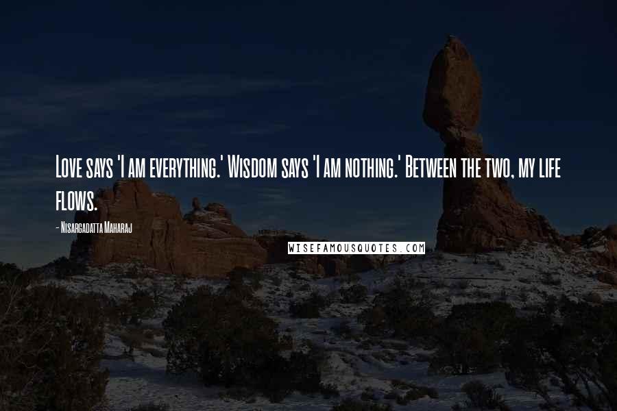 Nisargadatta Maharaj Quotes: Love says 'I am everything.' Wisdom says 'I am nothing.' Between the two, my life flows.