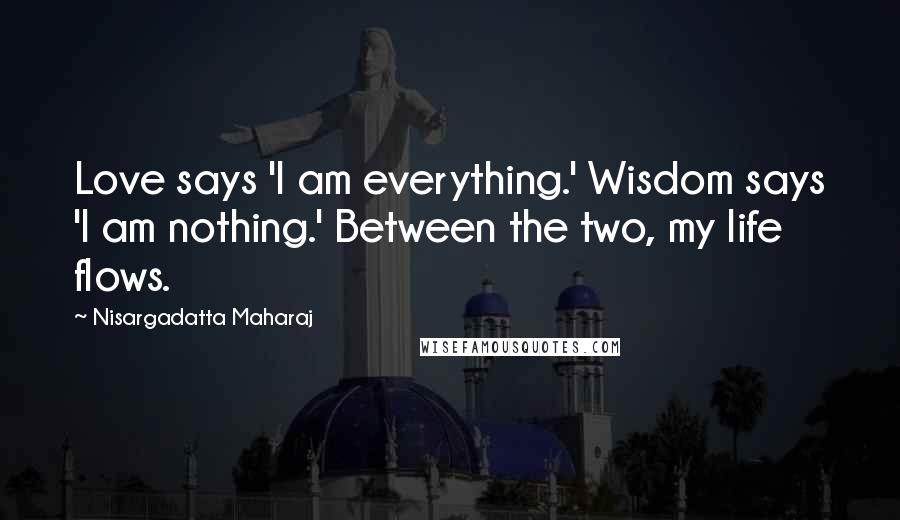 Nisargadatta Maharaj Quotes: Love says 'I am everything.' Wisdom says 'I am nothing.' Between the two, my life flows.