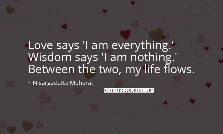 Nisargadatta Maharaj Quotes: Love says 'I am everything.' Wisdom says 'I am nothing.' Between the two, my life flows.