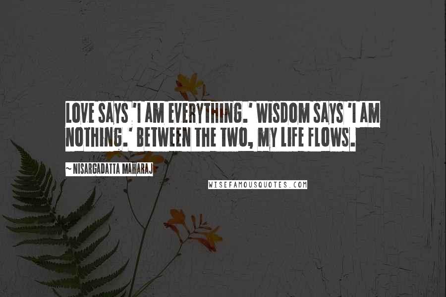 Nisargadatta Maharaj Quotes: Love says 'I am everything.' Wisdom says 'I am nothing.' Between the two, my life flows.