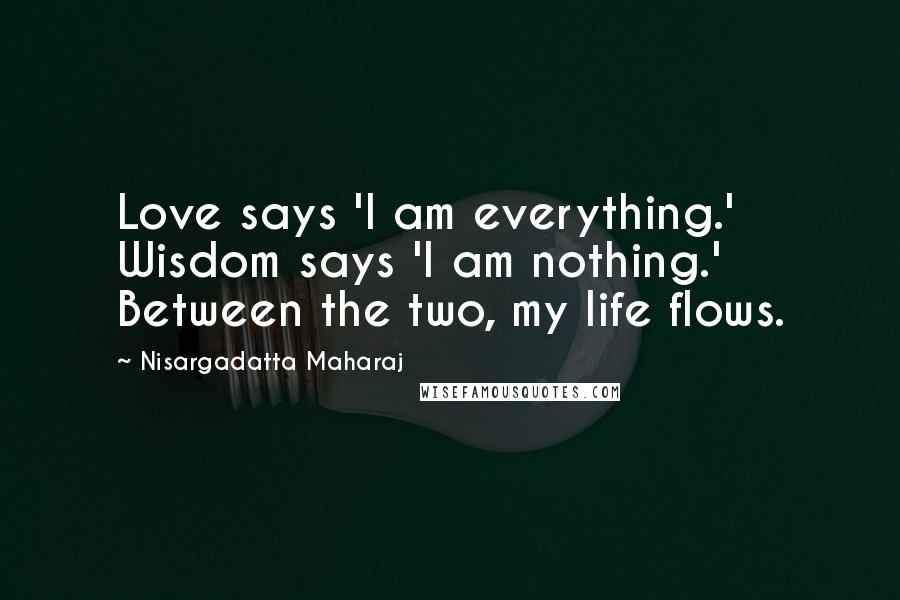 Nisargadatta Maharaj Quotes: Love says 'I am everything.' Wisdom says 'I am nothing.' Between the two, my life flows.