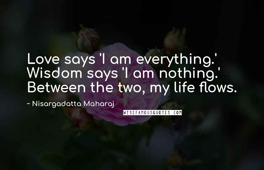 Nisargadatta Maharaj Quotes: Love says 'I am everything.' Wisdom says 'I am nothing.' Between the two, my life flows.