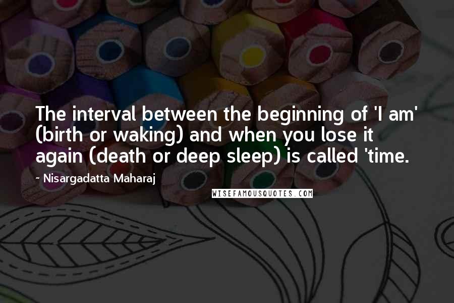 Nisargadatta Maharaj Quotes: The interval between the beginning of 'I am' (birth or waking) and when you lose it again (death or deep sleep) is called 'time.