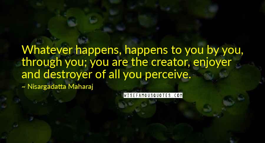 Nisargadatta Maharaj Quotes: Whatever happens, happens to you by you, through you; you are the creator, enjoyer and destroyer of all you perceive.