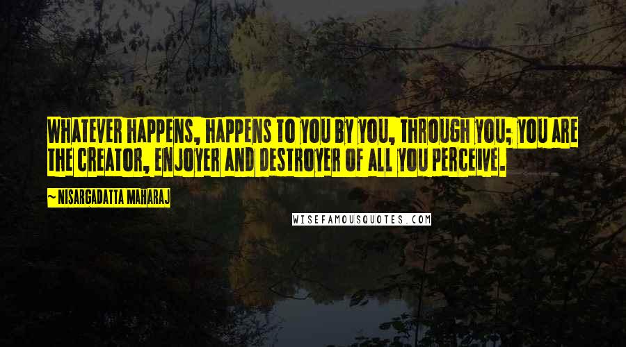 Nisargadatta Maharaj Quotes: Whatever happens, happens to you by you, through you; you are the creator, enjoyer and destroyer of all you perceive.