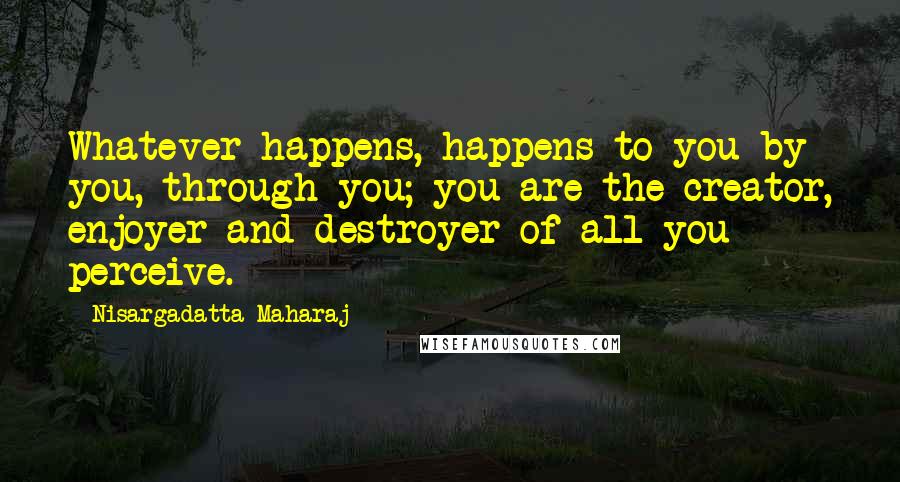 Nisargadatta Maharaj Quotes: Whatever happens, happens to you by you, through you; you are the creator, enjoyer and destroyer of all you perceive.