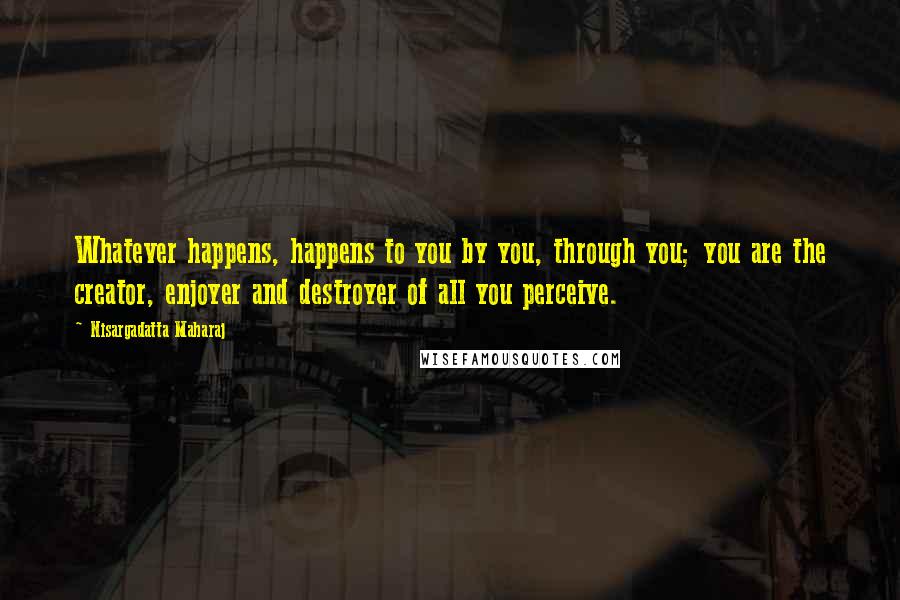 Nisargadatta Maharaj Quotes: Whatever happens, happens to you by you, through you; you are the creator, enjoyer and destroyer of all you perceive.