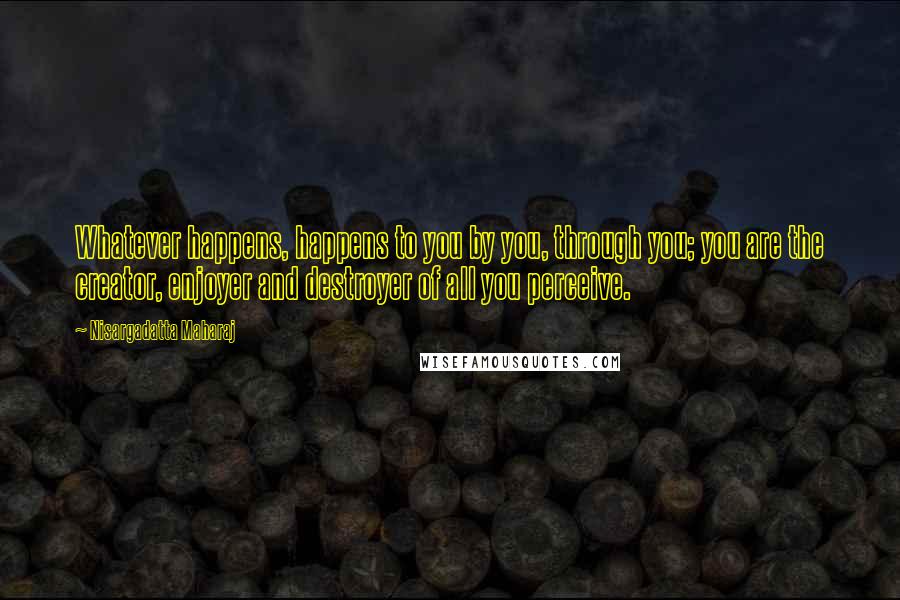 Nisargadatta Maharaj Quotes: Whatever happens, happens to you by you, through you; you are the creator, enjoyer and destroyer of all you perceive.