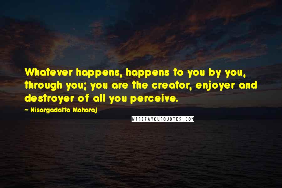Nisargadatta Maharaj Quotes: Whatever happens, happens to you by you, through you; you are the creator, enjoyer and destroyer of all you perceive.