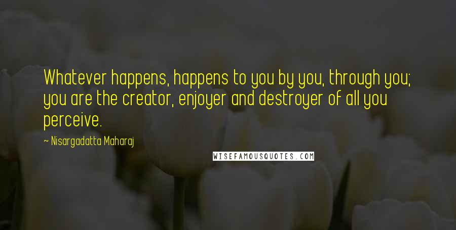 Nisargadatta Maharaj Quotes: Whatever happens, happens to you by you, through you; you are the creator, enjoyer and destroyer of all you perceive.