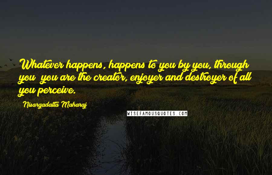 Nisargadatta Maharaj Quotes: Whatever happens, happens to you by you, through you; you are the creator, enjoyer and destroyer of all you perceive.