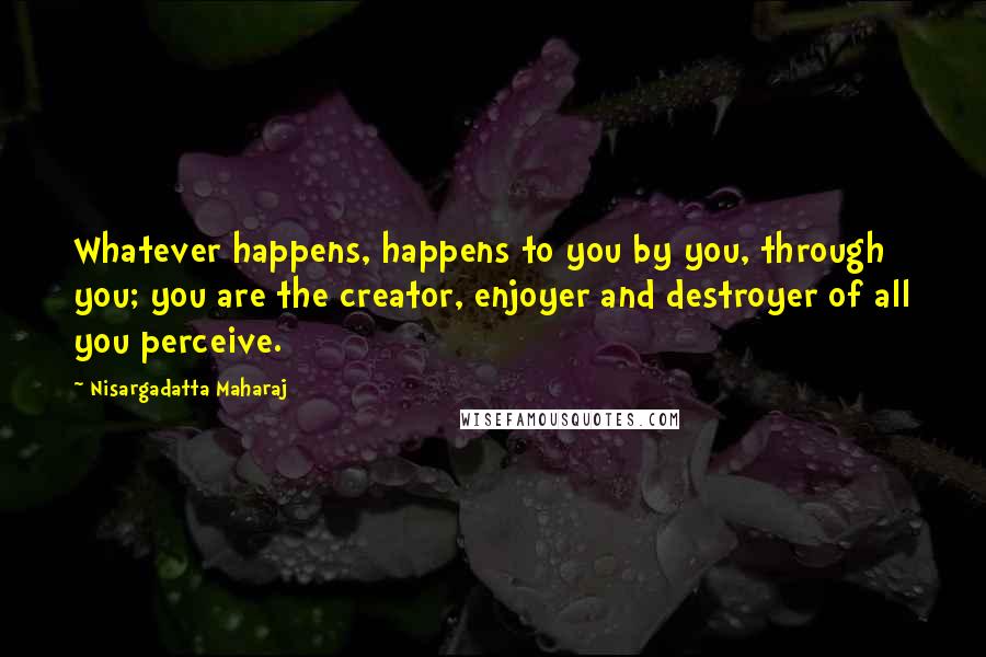 Nisargadatta Maharaj Quotes: Whatever happens, happens to you by you, through you; you are the creator, enjoyer and destroyer of all you perceive.