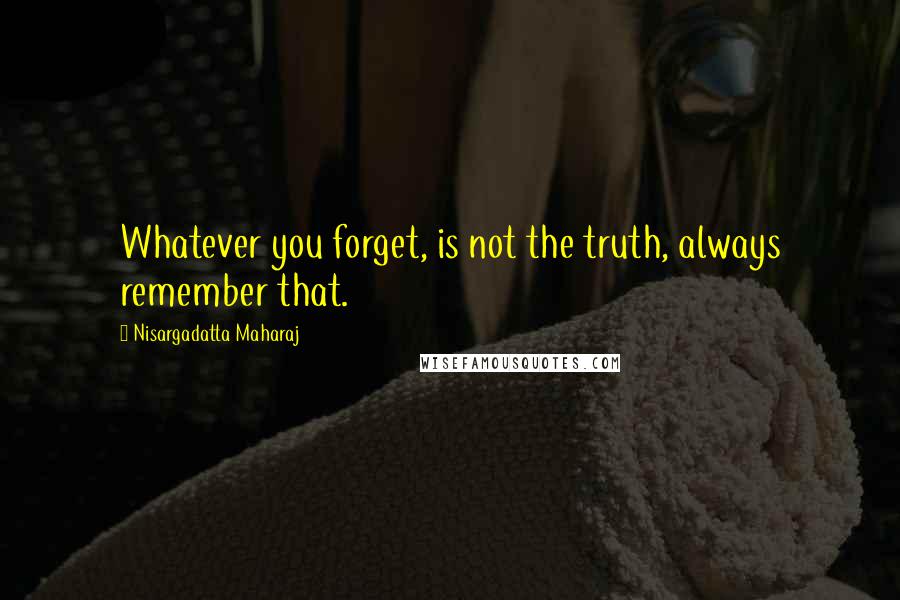 Nisargadatta Maharaj Quotes: Whatever you forget, is not the truth, always remember that.