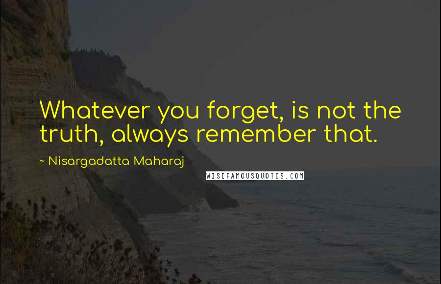 Nisargadatta Maharaj Quotes: Whatever you forget, is not the truth, always remember that.