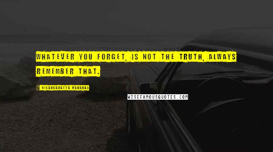 Nisargadatta Maharaj Quotes: Whatever you forget, is not the truth, always remember that.