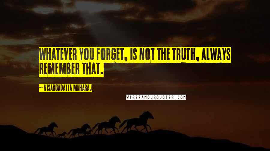 Nisargadatta Maharaj Quotes: Whatever you forget, is not the truth, always remember that.